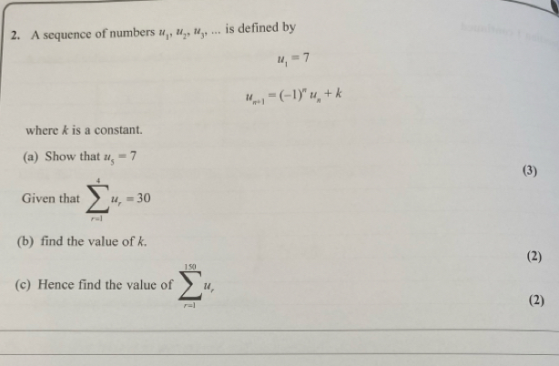 A sequence of numbers u_1, u_2, u_3,... is defined by
u_1=7
u_n+1=(-1)^nu_n+k
where k is a constant. 
(a) Show that u_5=7
(3) 
Given that sumlimits _(r=1)^4u_r=30
(b) find the value of k. 
(2) 
(c) Hence find the value of sumlimits _(r=1)^(150)u_r
(2) 
_ 
_ 
_