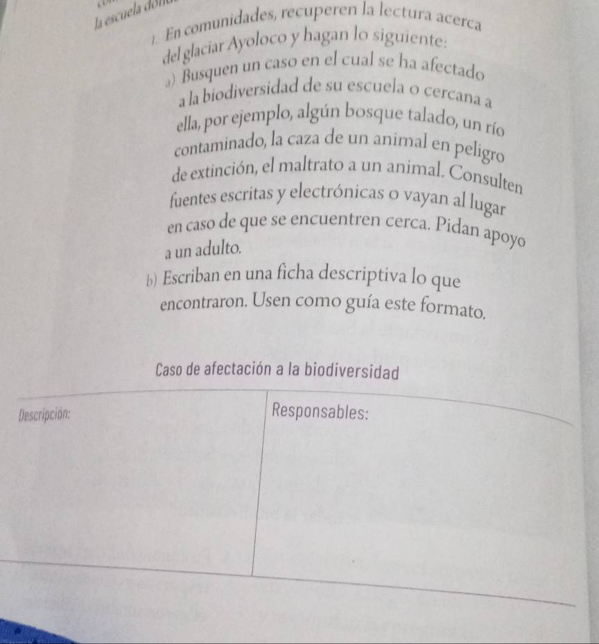 la escuela dól 
1. En comunidades, recuperen la lectura acerca 
del glaciar Ayoloco y hagan lo siguiente: 
) Busquen un caso en el cual se ha afectado 
a la biodiversidad de su escuela o cercana a 
ella, por ejemplo, algún bosque talado, un río 
contaminado, la caza de un animal en peligro 
de extinción, el maltrato a un animal. Consulten 
fuentes escritas y electrónicas o vayan al lugar 
en caso de que se encuentren cerca. Pídan apoyo 
a un adulto. 
b) Escriban en una ficha descriptiva lo que 
encontraron. Usen como guía este formato. 
Caso de afectación a la biodiversidad 
Descripción: 
Responsables: