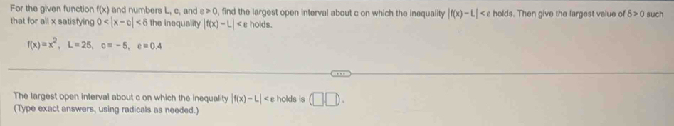 For the given function f(x) and numbers L, c, and e>0 , find the largest open interval about c on which the inequality |f(x)-L| c holds. Then give the largest value of delta >0 such 
that for all x satisfying 0 the inequality |f(x)-L| holds.
f(x)=x^2, L=25, c=-5, c=0.4
The largest open interval about c on which the inequality |f(x)-L| holds is (□ .□ ). 
(Type exact answers, using radicals as needed.)