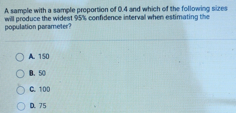 A sample with a sample proportion of 0.4 and which of the following sizes
will produce the widest 95% confidence interval when estimating the
population parameter?
A. 150
B. 50
C. 100
D. 75