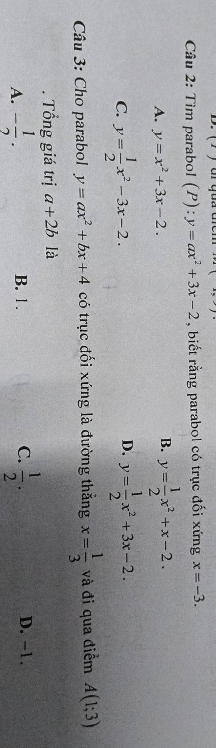 (2 ) ui qua tểm □ 
Câu 2: Tìm parabol (1 (P):y=ax^2+3x-2 , biết rằng parabol có trục đối xứng x=-3.
A. y=x^2+3x-2.
B. y= 1/2 x^2+x-2.
D.
C. y= 1/2 x^2-3x-2. y= 1/2 x^2+3x-2. 
Câu 3: Cho parabol y=ax^2+bx+4 có trục đối xứng là đường thẳng x= 1/3  và đi qua điểm A(1;3). Tổng giá trị a+2b là
A. - 1/2 . B. 1. C.  1/2 . D. -1.