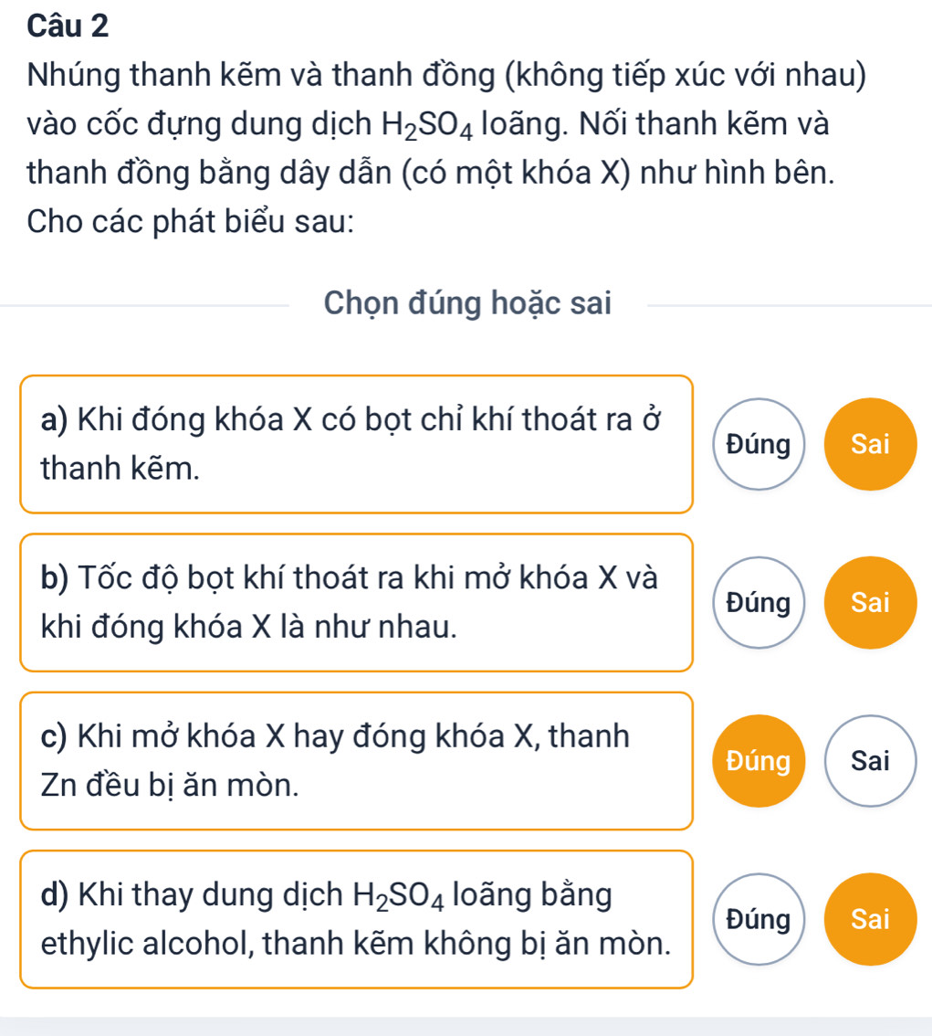 Nhúng thanh kẽm và thanh đồng (không tiếp xúc với nhau) 
vào cốc đựng dung dịch H_2SO_4 loãng. Nối thanh kẽm và 
thanh đồng bằng dây dẫn (có một khóa X) như hình bên. 
Cho các phát biểu sau: 
Chọn đúng hoặc sai 
a) Khi đóng khóa X có bọt chỉ khí thoát ra ở 
Đúng Sai 
thanh kẽm. 
b) Tốc độ bọt khí thoát ra khi mở khóa X và 
Đúng Sai 
khi đóng khóa X là như nhau. 
c) Khi mở khóa X hay đóng khóa X, thanh 
Đúng Sai 
Zn đều bị ăn mòn. 
d) Khi thay dung dịch H_2SO_4 loãng bằng 
Đúng Sai 
ethylic alcohol, thanh kẽm không bị ăn mòn.