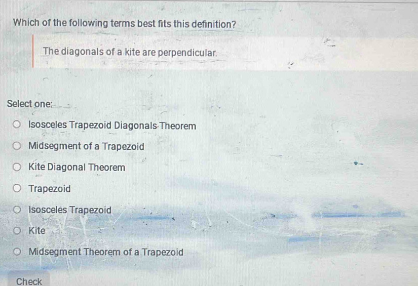 Which of the following terms best fits this definition?
The diagonals of a kite are perpendicular.
Select one:
Isosceles Trapezoid Diagonals Theorem
Midsegment of a Trapezoid
Kite Diagonal Theorem
Trapezoid
Isosceles Trapezoid
Kite
Midsegment Theorem of a Trapezoid
Check