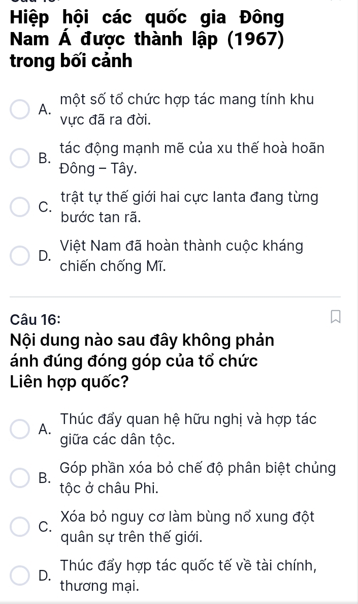 Hiệp hội các quốc gia Đông
Nam Á được thành lập (1967)
trong bối cảnh
một số tổ chức hợp tác mang tính khu
A.
vực đã ra đời.
B. tác động mạnh mẽ của xu thế hoà hoãn
Đông - Tây.
C. trật tự thế giới hai cực lanta đang từng
bước tan rã.
Việt Nam đã hoàn thành cuộc kháng
D.
chiến chống Mĩ.
Câu 16:
Nội dung nào sau đây không phản
ánh đúng đóng góp của tổ chức
Liên hợp quốc?
A. Thúc đẩy quan hệ hữu nghị và hợp tác
giữa các dân tộc.
B. Góp phần xóa bỏ chế độ phân biệt chủng
tộc ở châu Phi.
C. Xóa bỏ nguy cơ làm bùng nổ xung đột
quân sự trên thế giới.
D. Thúc đẩy hợp tác quốc tế về tài chính,
thương mại.