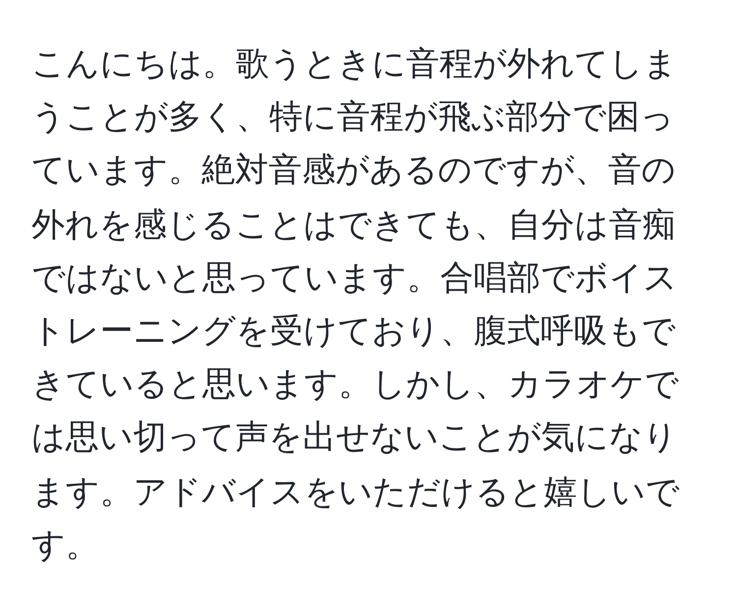 こんにちは。歌うときに音程が外れてしまうことが多く、特に音程が飛ぶ部分で困っています。絶対音感があるのですが、音の外れを感じることはできても、自分は音痴ではないと思っています。合唱部でボイストレーニングを受けており、腹式呼吸もできていると思います。しかし、カラオケでは思い切って声を出せないことが気になります。アドバイスをいただけると嬉しいです。