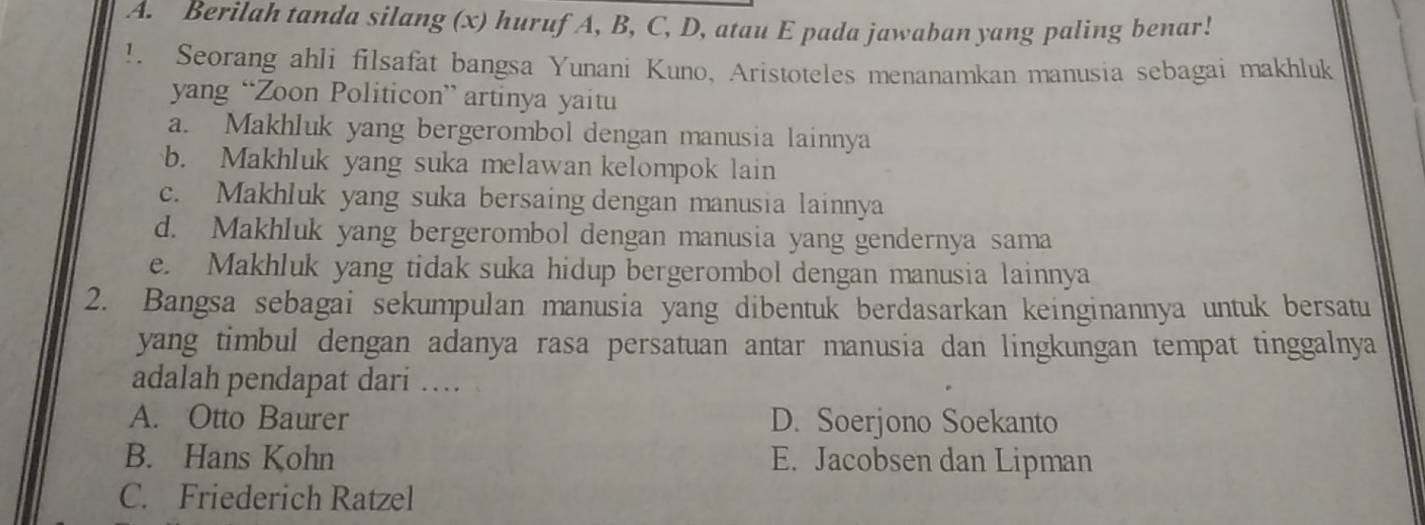 Berilah tanda silang (x) huruf A, B, C, D, atau E pada jawaban yang paling benar!
!. Seorang ahli filsafat bangsa Yunani Kuno, Aristoteles menanamkan manusia sebagai makhluk
yang “Zoon Politicon” artinya yaitu
a. Makhluk yang bergerombol dengan manusia lainnya
b. Makhluk yang suka melawan kelompok lain
c. Makhluk yang suka bersaing dengan manusia lainnya
d. Makhluk yang bergerombol dengan manusia yang gendernya sama
e. Makhluk yang tidak suka hidup bergerombol dengan manusia lainnya
2. Bangsa sebagai sekumpulan manusia yang dibentuk berdasarkan keinginannya untuk bersatu
yang timbul dengan adanya rasa persatuan antar manusia dan lingkungan tempat tinggalnya
adalah pendapat dari …
A. Otto Baurer D. Soerjono Soekanto
B. Hans Kohn E. Jacobsen dan Lipman
C. Friederich Ratzel