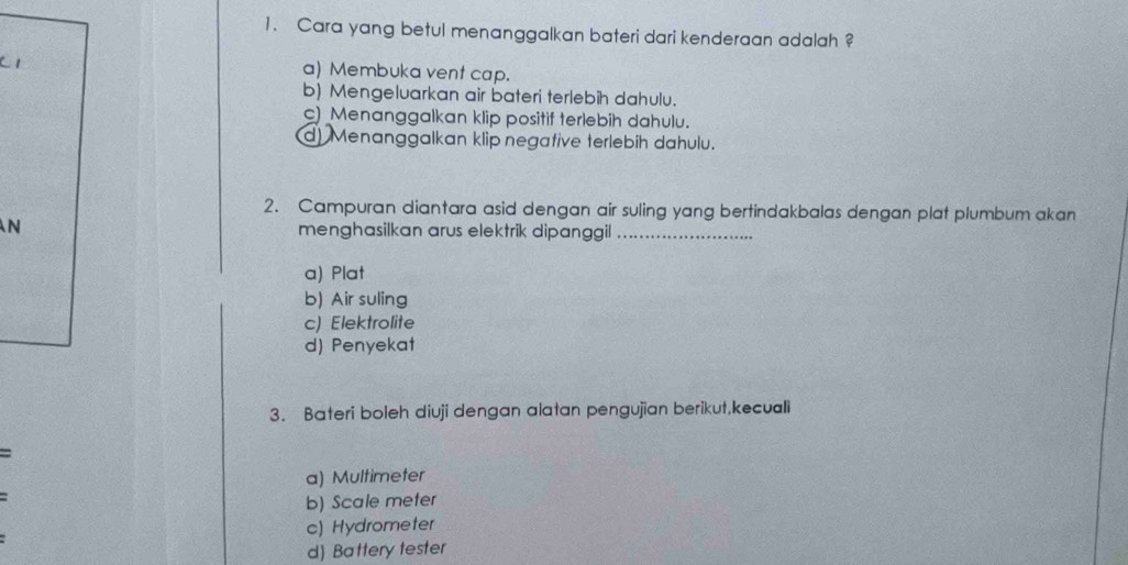 Cara yang betul menanggalkan bateri dari kenderaan adalah ?
C1 a) Membuka vent cap.
b) Mengeluarkan air bateri terlebih dahulu.
c) Menanggalkan klip positif terlebih dahulu.
d) Menanggalkan klip negative terlebíh dahulu.
2. Campuran diantara asid dengan air suling yang bertindakbalas dengan plat plumbum akan
N menghasilkan arus elektrik dipanggil_
a) Plat
b) Air suling
c) Elektrolite
d) Penyekat
3. Bateri boleh diuji dengan alatan pengujian berikut,kecuali
:
a) Multimeter
b) Scale meter
c) Hydrometer
d) Battery tester