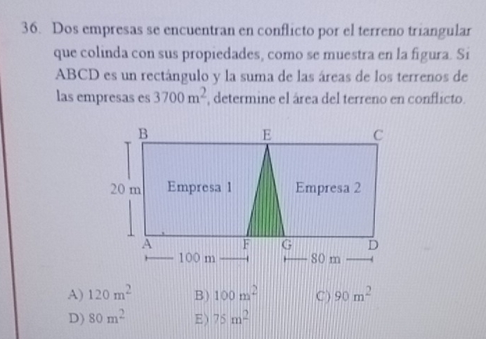 Dos empresas se encuentran en conflicto por el terreno triangular
que colinda con sus propiedades, como se muestra en la figura. Si
ABCD es un rectángulo y la suma de las áreas de los terrenos de
las empresas es 3700m^2 , determine el área del terreno en conflicto.
A) 120m^2 B) 100m^2 C ) 90m^2
D) 80m^2 E ) 75m^2