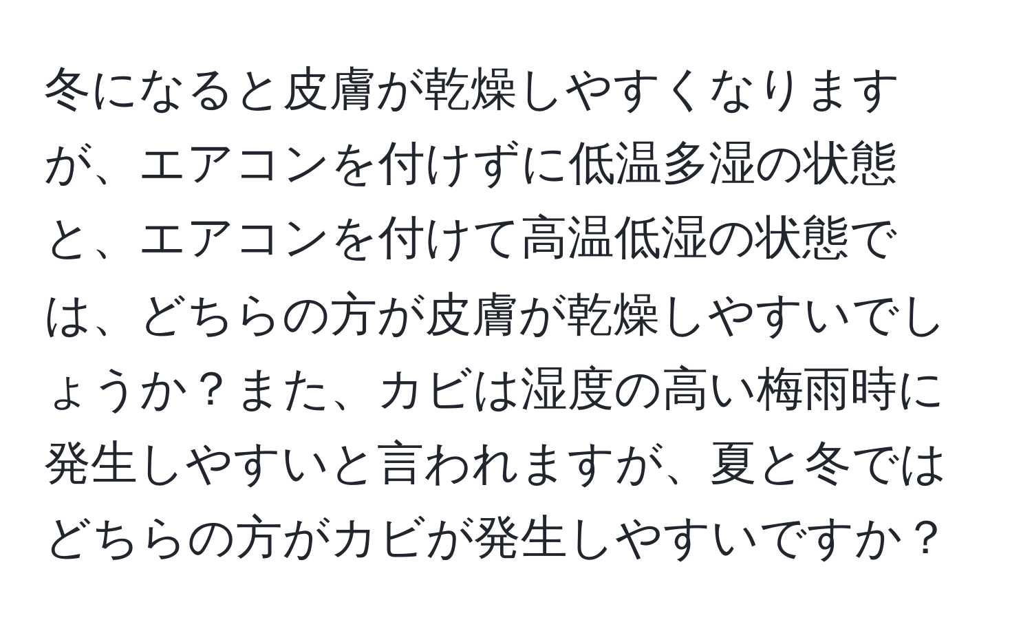 冬になると皮膚が乾燥しやすくなりますが、エアコンを付けずに低温多湿の状態と、エアコンを付けて高温低湿の状態では、どちらの方が皮膚が乾燥しやすいでしょうか？また、カビは湿度の高い梅雨時に発生しやすいと言われますが、夏と冬ではどちらの方がカビが発生しやすいですか？