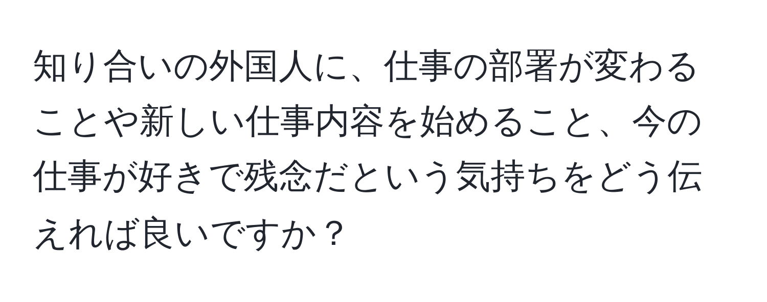 知り合いの外国人に、仕事の部署が変わることや新しい仕事内容を始めること、今の仕事が好きで残念だという気持ちをどう伝えれば良いですか？