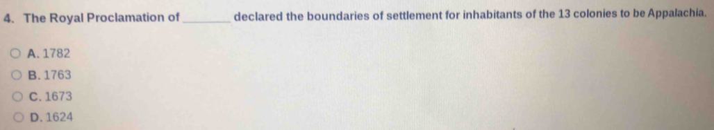 The Royal Proclamation of_ declared the boundaries of settlement for inhabitants of the 13 colonies to be Appalachia.
A. 1782
B. 1763
C. 1673
D. 1624