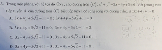 Trong mặt phẳng với hệ tọa độ Oxy, cho đường tròn (C) : x^2+y^2-2x-4y+3=0. Viết phương trình
tiếp tuyển đ của đường tròn (C) biết tiếp tuyển đó song song với đường thẳng △ :3x+4y+1=0.
A. 3x+4y+5sqrt(2)-11=0; 3x+4y-5sqrt(2)+11=0.
B. 3x+4y+5sqrt(2)-11=0.3x+4y-5sqrt(2)-11=0.
C. 3x+4y+5sqrt(2)-11=0, 3x+4y+5sqrt(2)+11=0.
D. 3x+4y-5sqrt(2)+11=0, 3x+4y-5sqrt(2)-11=0.