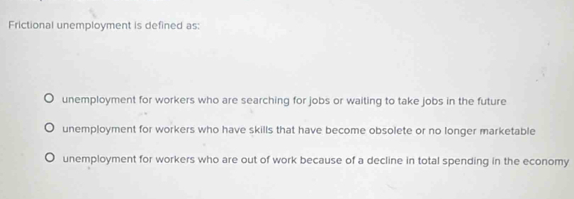 Frictional unemployment is defined as:
unemployment for workers who are searching for jobs or waiting to take jobs in the future
unemployment for workers who have skills that have become obsolete or no longer marketable
unemployment for workers who are out of work because of a decline in total spending in the economy