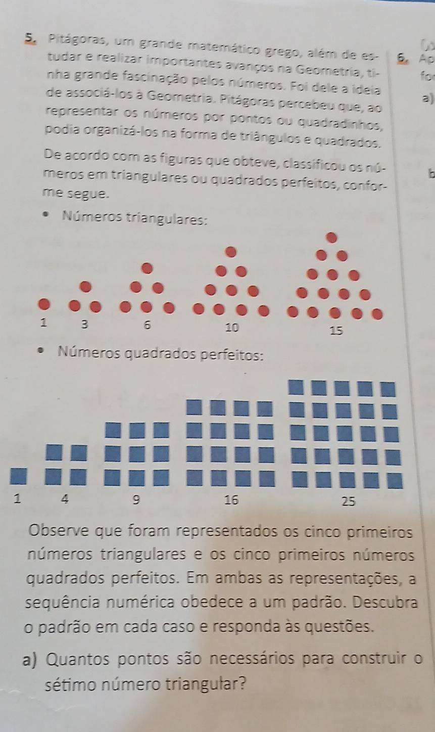 Pitágoras, um grande matemático grego, além de es- 6. Ap 
tudar e realizar importantes avanços na Geometria, ti- for 
nha grande fascinação pelos números. Foi dele a ideia a) 
de associá-los à Geometria. Pitágoras percebeu que, ao 
representar os números por pontos ou quadradinhos, 
podia organizá-los na forma de triângulos e quadrados. 
De acordo com as figuras que obteve, classíficou os nú- b 
meros em triangulares ou quadrados perfeitos, confor- 
me segue. 
Números triangulares: 
Números quadrados perfeitos: 
Observe que foram representados os cinco primeiros 
números triangulares e os cinco primeiros números 
quadrados perfeitos. Em ambas as representações, a 
sequência numérica obedece a um padrão. Descubra 
o padrão em cada caso e responda às questões. 
a) Quantos pontos são necessários para construir o 
sétimo número triangular?