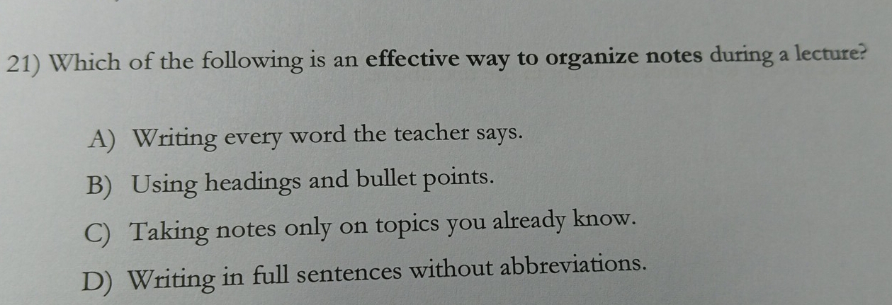 Which of the following is an effective way to organize notes during a lecture?
A) Writing every word the teacher says.
B) Using headings and bullet points.
C) Taking notes only on topics you already know.
D) Writing in full sentences without abbreviations.