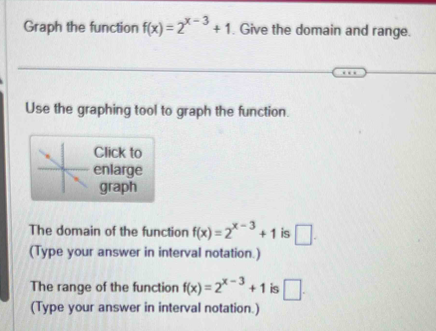 Graph the function f(x)=2^(x-3)+1. Give the domain and range. 
Use the graphing tool to graph the function. 
Click to 
enlarge 
graph 
The domain of the function f(x)=2^(x-3)+1 is □. 
(Type your answer in interval notation.) 
The range of the function f(x)=2^(x-3)+1 is □. 
(Type your answer in interval notation.)