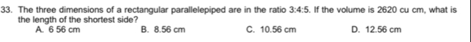 The three dimensions of a rectangular parallelepiped are in the ratio 3:4:5 If the volume is 2620 cu cm, what is
the length of the shortest side?
A. 6 56 cm B. 8.56 cm C. 10.56 cm D. 12.56 cm