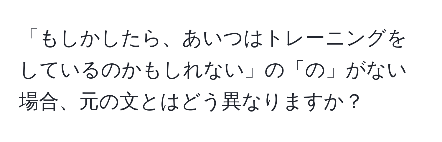 「もしかしたら、あいつはトレーニングをしているのかもしれない」の「の」がない場合、元の文とはどう異なりますか？