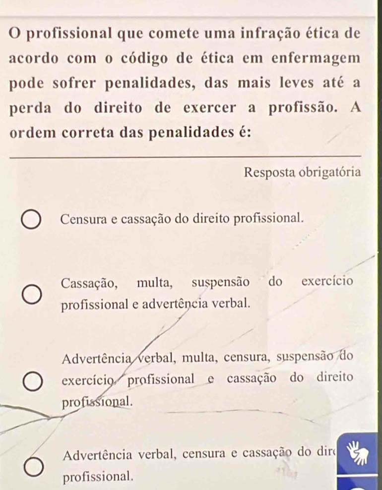 profissional que comete uma infração ética de
acordo com o código de ética em enfermagem
pode sofrer penalidades, das mais leves até a
perda do direito de exercer a profissão. A
ordem correta das penalidades é:
Resposta obrigatória
Censura e cassação do direito profissional.
Cassação, multa, suspensão do exercício
profissional e advertência verbal.
Advertência verbal, multa, censura, suspensão do
exercício profissional e cassação do direito
profissional.
Advertência verbal, censura e cassação do diro
profissional.