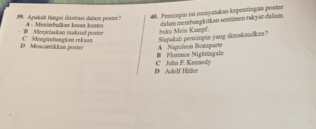 Apakah fungsi ilustrasi dalam poster? 40. Pemimpin ini menyatakan kepentingan poster
A · Menimbulkan kesan kontra
dalam membangkitkan sentimen rakyat dalam
B Menjelaskan maksud poster
buku Mein Kampf.
C Mengimbangkan rekaan
Siapakah pemimpin yang dimaksudkan?
D Mencantikkan poster A Napoleon Bonaparte
B Florence Nightingale
C John F. Kennedy
D Adolf Hitler