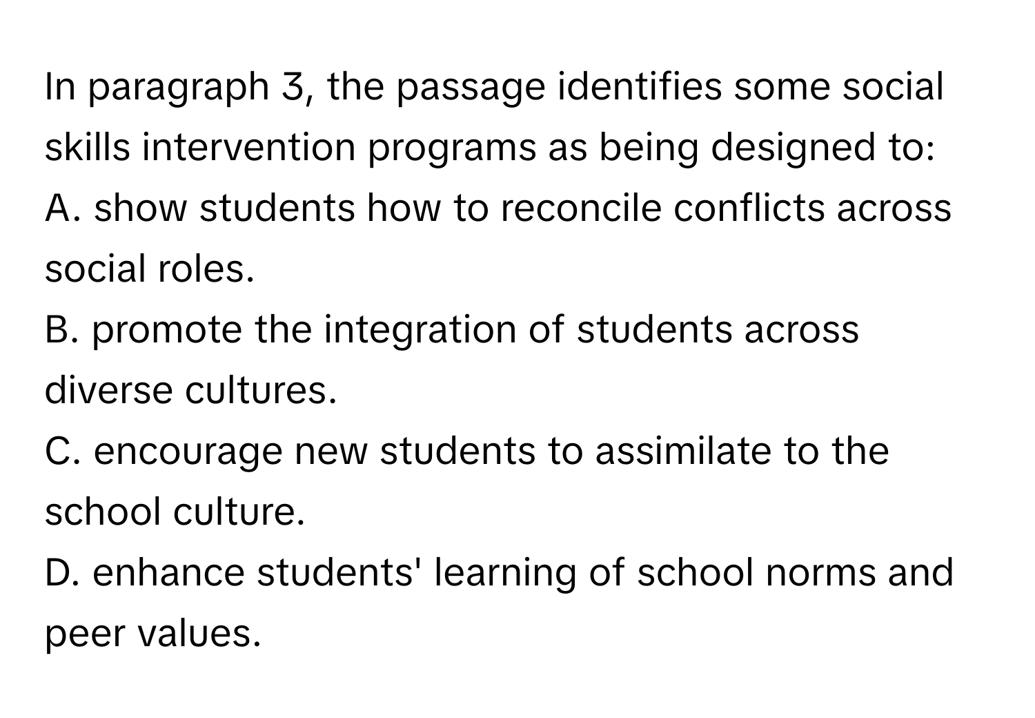 In paragraph 3, the passage identifies some social skills intervention programs as being designed to:

A. show students how to reconcile conflicts across social roles.
B. promote the integration of students across diverse cultures.
C. encourage new students to assimilate to the school culture.
D. enhance students' learning of school norms and peer values.