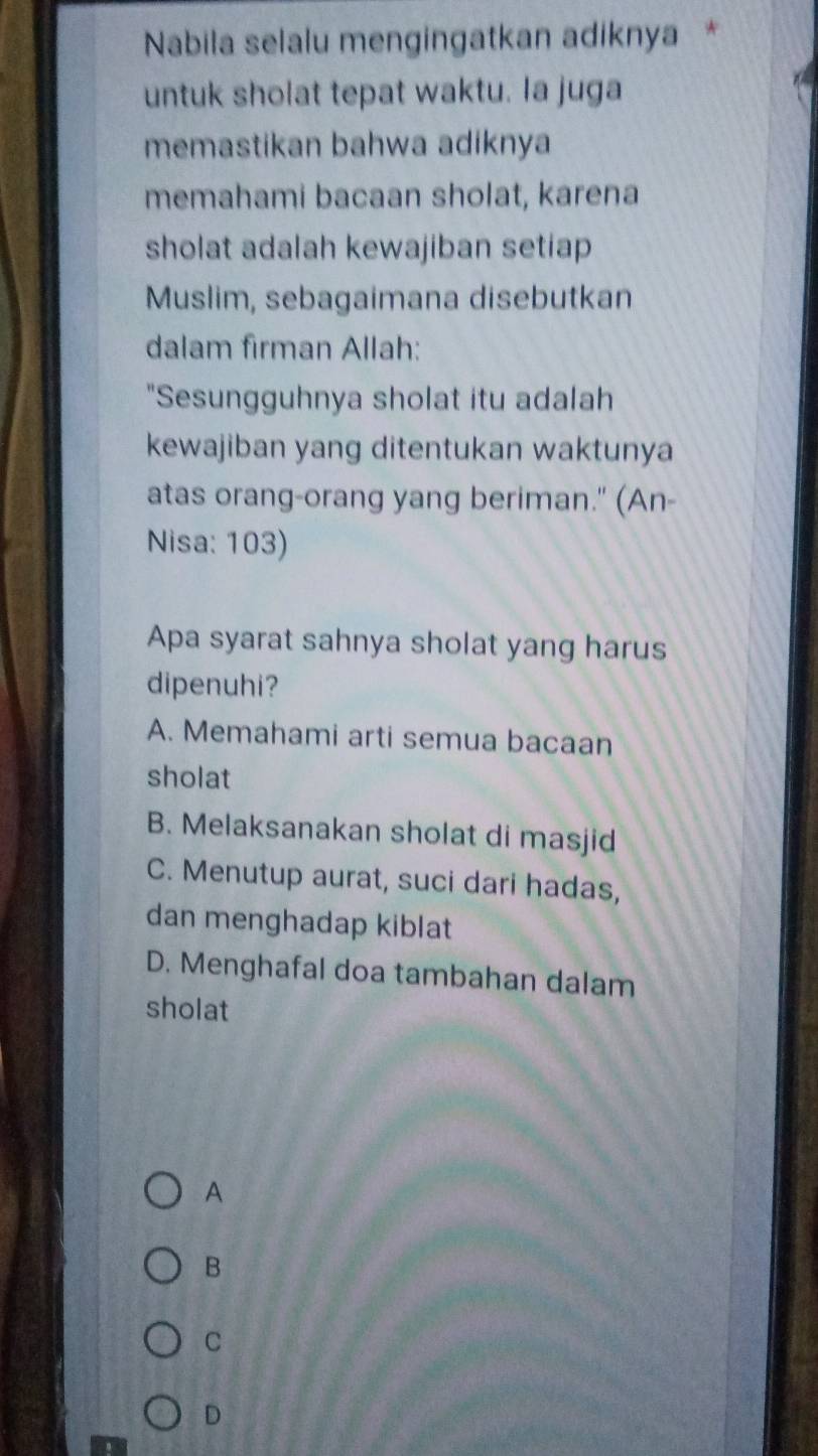 Nabila selalu mengingatkan adiknya *
untuk sholat tepat waktu. la juga
memastikan bahwa adiknya
memahami bacaan sholat, karena
sholat adalah kewajiban setiap
Muslim, sebagaimana disebutkan
dalam firman Allah:
"Sesungguhnya sholat itu adalah
kewajiban yang ditentukan waktunya
atas orang-orang yang beriman." (An-
Nisa: 103)
Apa syarat sahnya sholat yang harus
dipenuhi?
A. Memahami arti semua bacaan
sholat
B. Melaksanakan sholat di masjid
C. Menutup aurat, suci dari hadas,
dan menghadap kiblat
D. Menghafal doa tambahan dalam
sholat
A
B
C
D