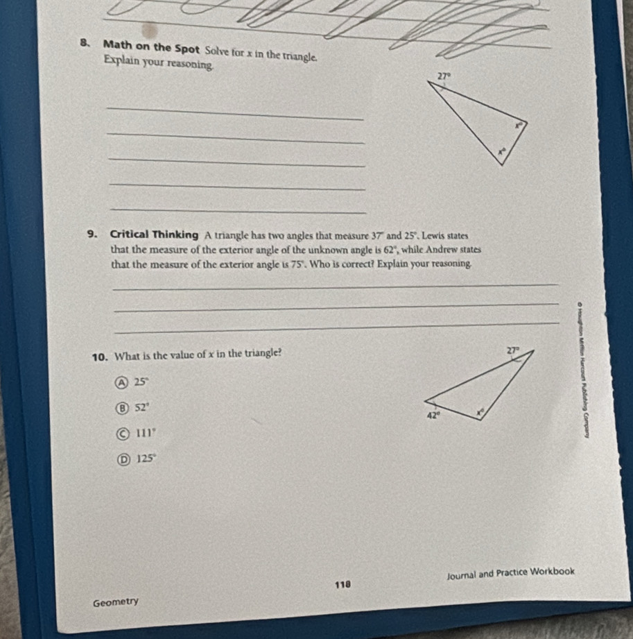 Math on the Spot Solve for x in the triangle.
Explain your reasoning.
_
_
_
_
_
9. Critical Thinking A triangle has two angles that measure 37" and 25° Lewis states
that the measure of the exterior angle of the unknown angle is 62° , while Andrew states
that the measure of the exterior angle is 75°. Who is correct? Explain your reasoning.
_
_
_
10. What is the value of x in the triangle?
A 25°
52°
a 111°
D 125°
118 Journal and Practice Workbook
Geometry