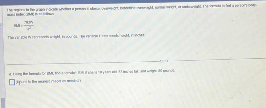 The regions in the graph indicate whether a person is obese, overweight, borderline overweight, normal weight, or underweight. The formula to find a person's body- 
mass index (BMI) is as follows.
BMI= 703W/H^2 
The variable W represents weight, in pounds. The variable H represents height, in inches. 
a. Using the formula for BMI, find a female's BMI if she is 10 years old, 53 inches tall, and weighs 80 pounds. 
(Round to the nearest integer as needed.)