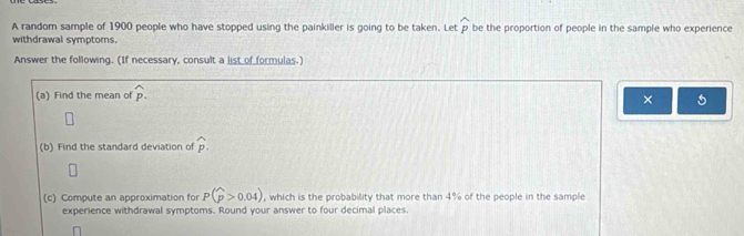 A random sample of 1900 people who have stopped using the painkiller is going to be taken. Let widehat p be the proportion of people in the sample who experience 
withdrawal symptoms. 
Answer the following. (If necessary, consult a list of formulas.) 
(a) Find the mean of widehat p. 
× 5 
(b) Find the standard deviation of widehat p. 
□ 
(c) Compute an approximation for P(widehat p>0.04) , which is the probability that more than 4% of the people in the sample 
experience withdrawal symptoms. Round your answer to four decimal places