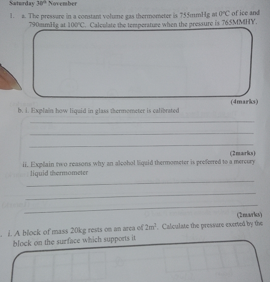 Saturday 30^(th) November 
1. a. The pressure in a constant volume gas thermometer is 755mmHg at 0°C of ice and
790mmHg at 100°C. Calculate the temperature when the pressure is 765MMHY. 
(4marks) 
b. i. Explain how liquid in glass thermometer is calibrated 
_ 
_ 
_ 
(2marks) 
ii. Explain two reasons why an alcohol liquid thermometer is preferred to a mercury 
_ 
liquid thermometer 
_ 
_ 
(2marks) 
. i. A block of mass 20kg rests on an area of 2m^2. Calculate the pressure exerted by the 
block on the surface which supports it