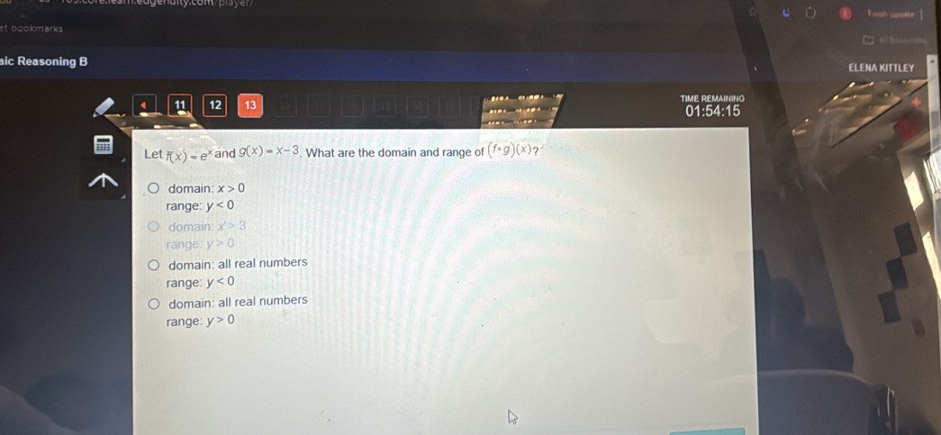 Finish uadete
et bookmarks 
aic Reasoning B ELENA KITTLEY
12 13 TIME REMAINING
01:54:15

Let f(x)=e^x and g(x)=x-3 What are the domain and range of (fcirc g)(x) ?
domain: x>0
range: y<0</tex>
domain x>3
range. y>0
domain: all real numbers
range: y<0</tex>
domain: all real numbers
range: y>0