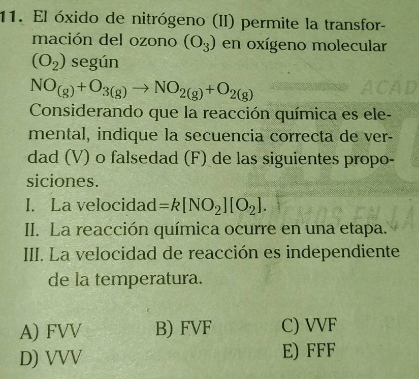 El óxido de nitrógeno (II) permite la transfor-
mación del ozono (O_3) en oxígeno molecular
(O_2) según
NO_(g)+O_3(g)to NO_2(g)+O_2(g)
Considerando que la reacción química es ele-
mental, indique la secuencia correcta de ver-
dad (V) o falsedad (F) de las siguientes propo-
siciones.
I. La velocidad =k[NO_2][O_2]. 
II. La reacción química ocurre en una etapa.
III. La velocidad de reacción es independiente
de la temperatura.
A) FVV B) FVF C) VVF
D) VVV
E) FFF