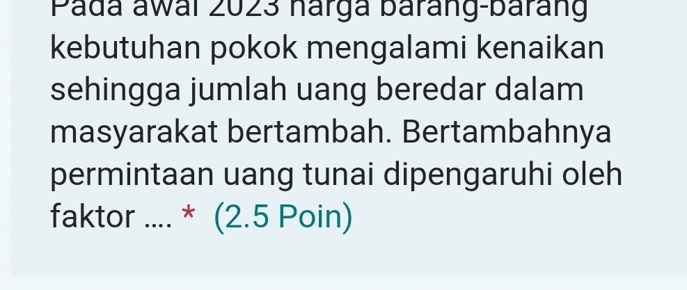 Pada awai 2023 hárga baráng-baráng 
kebutuhan pokok mengalami kenaikan 
sehingga jumlah uang beredar dalam 
masyarakat bertambah. Bertambahnya 
permintaan uang tunai dipengaruhi oleh 
faktor .... * (2.5 Poin)