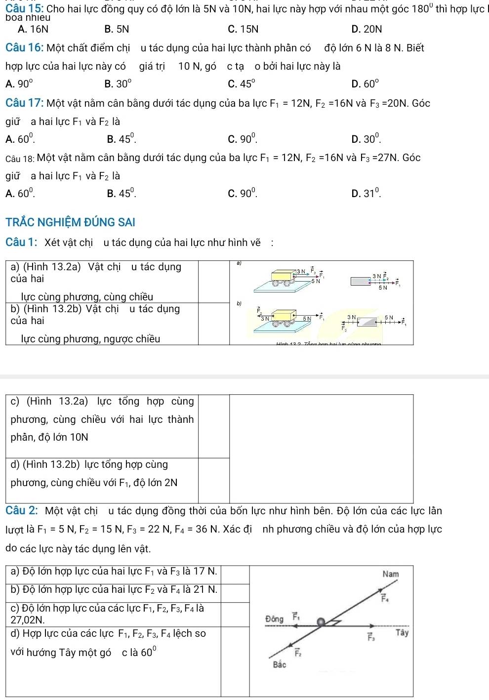 Cho hai lực đồng quy có độ lớn là 5N và 10N, hai lực này hợp với nhau một góc 180° thì hợp lực
boa nhieu
A. 16N B. 5N C. 15N D. 20N
Câu 16: Một chất điểm chi  u tác dụng của hai lực thành phân có độ lớn 6 N là 8 N. Biết
hợp lực của hai lực này có giá trị 10 N, gó c tạ o bởi hai lực này là
A. 90° B. 30° C. 45° D. 60°
Câu 17: Một vật nằm cân bằng dưới tác dụng của ba lực F_1=12N,F_2=16N và F_3=20N. Góc
giữ a hai lực F_1 và F_2 là
A. 60^0. B. 45^0. C. 90^0. D. 30^0.
Câu 18: Một vật nằm cân bằng dưới tác dụng của ba lực F_1=12N,F_2=16N và F_3=27N. 1. Góc
giữ a hai lực F_1 và F_2 là
A. 60^0. B. 45^0. C. 90^0. D. 31^0.
TRÁC NGHIỆM ĐÚNG SAI
Câu 1: Xét vật chi u tác dụng của hai lực như hình vẽ:
c) (Hình 13.2a) lực tổng hợp cùng
phương, cùng chiều với hai lực thành
phân, độ lớn 10N
d) (Hình 13.2b) lực tổng hợp cùng
phương, cùng chiều với F_1, , độ lớn 2N
Câu 2: Một vật chi u tác dụng đồng thời của bốn lực như hình bên. Độ lớn của các lực lần
lượt là F_1=5N,F_2=15N,F_3=22N,F_4=36N. Xác đi  nh phương chiều và độ lớn của hợp lực
do các lực này tác dụng lên vật.
a) Độ lớn hợp lực của hai lực F_1 và F_3 là 17 N.
b) Độ lớn hợp lực của hai lực F_2 và F_4 là 21 N.
c) Độ lớn hợp lực của các lực F_1,F_2,F_3,F_4 là
27,02N. 
d) Hợp lực của các lực F_1,F_2,F_3,F_4 lệch so
với hướng Tây một gó c là 60°