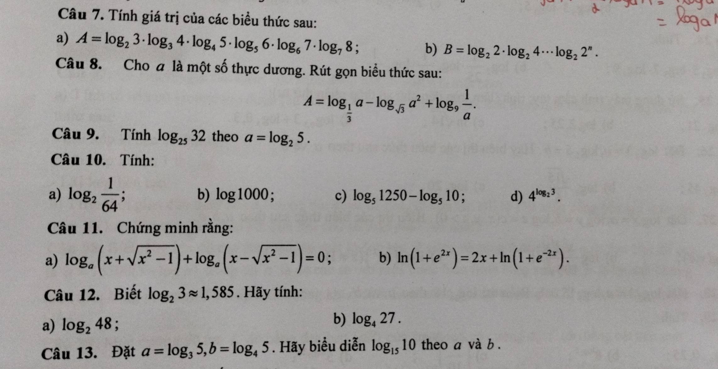 Tính giá trị của các biểu thức sau: 
a) A=log _23· log _34· log _45· log _56· log _67· log _78; 
b) B=log _22· log _24·s log _22^n. 
Câu 8. Cho a là một số thực dương. Rút gọn biểu thức sau:
A=log _ 1/3 a-log _sqrt(3)a^2+log _9 1/a . 
Câu 9. Tính log _2532 theo a=log _25. 
Câu 10. Tính: 
a) log _2 1/64 ; b) log 1000; c) log _51250-log _510; d) 4^(log _2)3. 
Câu 11. Chứng minh rằng: 
a) log _a(x+sqrt(x^2-1))+log _a(x-sqrt(x^2-1))=0; b) ln (1+e^(2x))=2x+ln (1+e^(-2x)). 
Câu 12. Biết log _23approx 1,585. Hãy tính: 
a) log _248; 
b) log _427. 
Câu 13. Đặt a=log _35, b=log _45. Hãy biểu diễn log _1510 theo a và b.