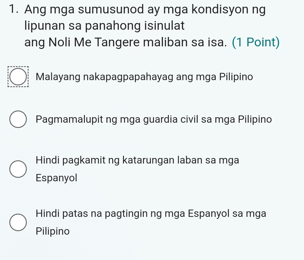 Ang mga sumusunod ay mga kondisyon ng
lipunan sa panahong isinulat
ang Noli Me Tangere maliban sa isa. (1 Point)
Malayang nakapagpapahayag ang mga Pilipino
Pagmamalupit ng mga guardia civil sa mga Pilipino
Hindi pagkamit ng katarungan laban sa mga
Espanyol
Hindi patas na pagtingin ng mga Espanyol sa mga
Pilipino