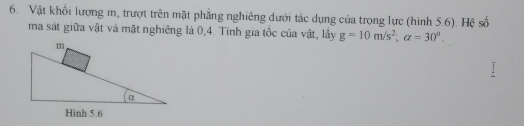 Vật khổi lượng m, trượt trên mặt phẳng nghiêng dưới tác dụng của trọng lực (hình 5.6). Hệ số 
ma sát giữa vật và mặt nghiêng là 0, 4. Tính gia tốc của vật, lây g=10m/s^2; alpha =30^0.