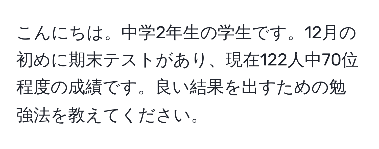 こんにちは。中学2年生の学生です。12月の初めに期末テストがあり、現在122人中70位程度の成績です。良い結果を出すための勉強法を教えてください。