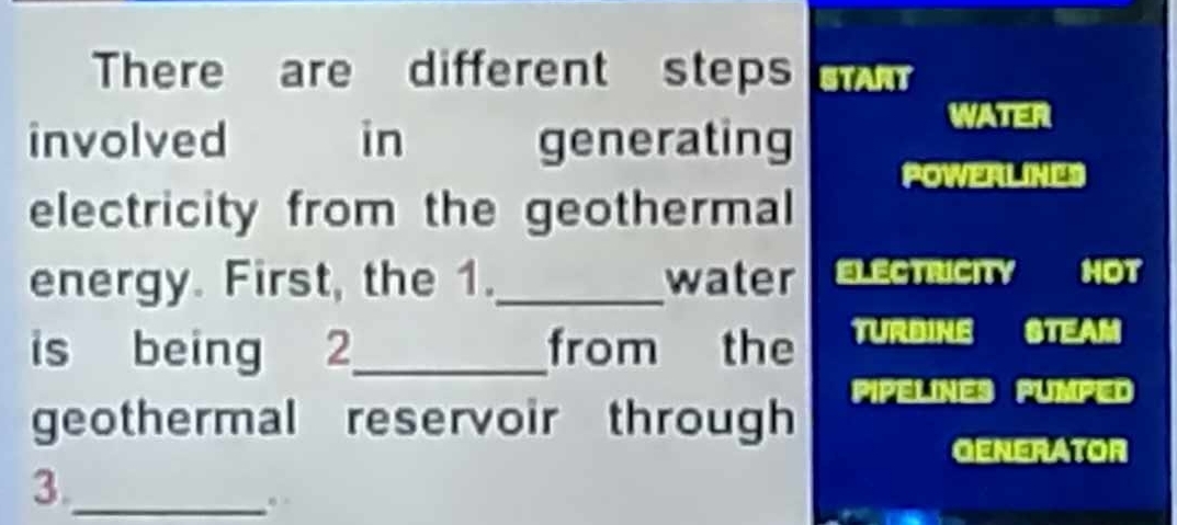 There are different steps n 
involved in generating 
WATER 
POWERLINES 
electricity from the geothermal 
energy. First, the 1._ water ELECTRICITY HOT 
is being 2_ from the TURDINE STEAM 
geothermal reservoir through PIPELINES PUMPED 
OENERATOR 
3._ 
.