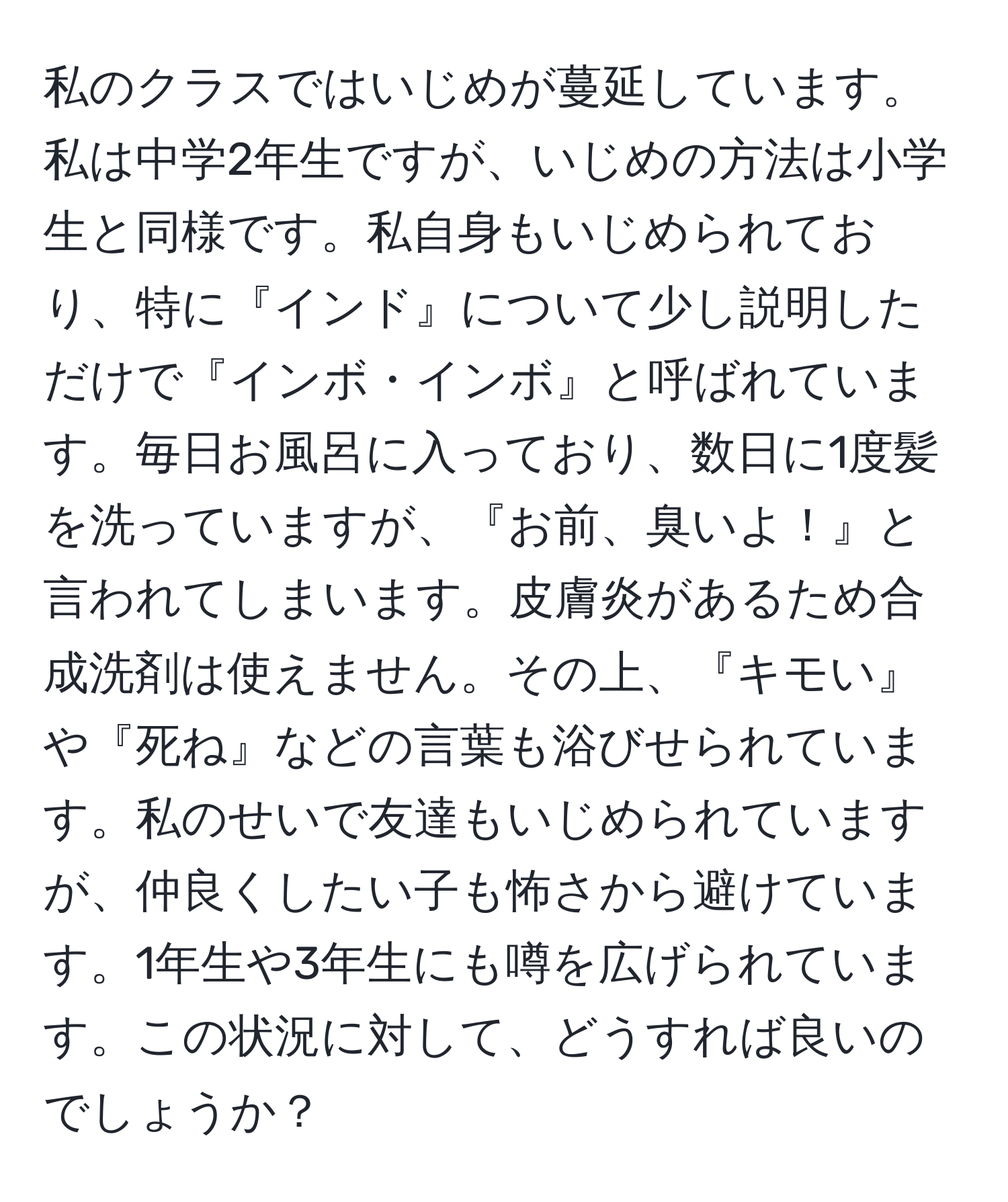 私のクラスではいじめが蔓延しています。私は中学2年生ですが、いじめの方法は小学生と同様です。私自身もいじめられており、特に『インド』について少し説明しただけで『インボ・インボ』と呼ばれています。毎日お風呂に入っており、数日に1度髪を洗っていますが、『お前、臭いよ！』と言われてしまいます。皮膚炎があるため合成洗剤は使えません。その上、『キモい』や『死ね』などの言葉も浴びせられています。私のせいで友達もいじめられていますが、仲良くしたい子も怖さから避けています。1年生や3年生にも噂を広げられています。この状況に対して、どうすれば良いのでしょうか？