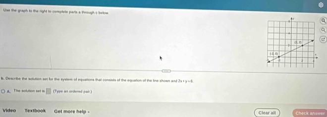 Use the graph to the right to complete parts a through c below
b. Describe the solution set for the system of equations that consists of the equation of the line shown and 2x+y=6
A. The solution set is 7 (Type an ordered pair )
Video Textbook Get more help - Clear all Check answer