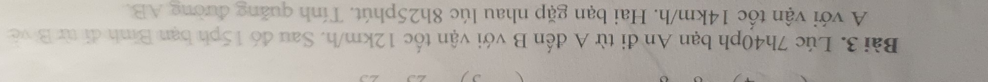 Lúc 7h40ph bạn An đi từ A đến B với vận tốc 12km/h. Sau đó 15ph bạn Bình đi từ B về 
A với vận tốc 14km/h. Hai bạn gặp nhau lúc 8h25phút. Tính quăng đường AB.
