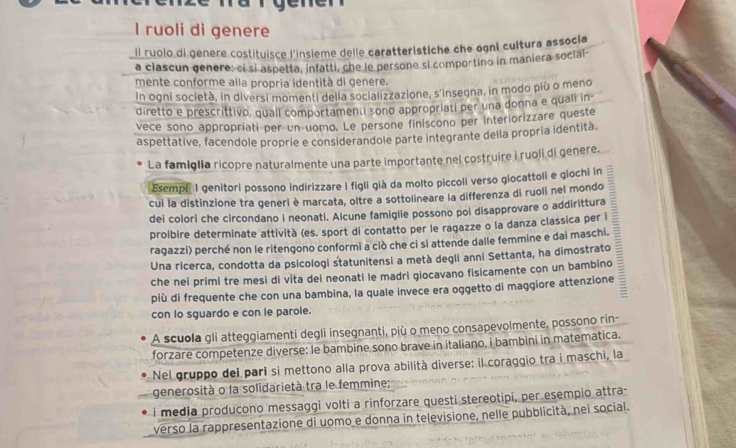 ruoli di genere
Il ruolo di genere costituisce l'insieme delle caratteristiche che ogni cultura assocía
a clascun genere: ci si aspetta, infatti, che le persone si comportino in maniera social-
mente conforme alla propria identità di genere.
In ogni società, in diversi momenti della socializzazione, s’insegna, in modo più o meno
diretto e prescrittivo, quali comportamenti sono appropriati per una donna e quali in-
vece sono appropriati per un uomo. Le persone finiscono per interiorizzare queste
aspettative, facendole proprie e considerandole parte integrante della propria identità.
La famiglia ricopre naturalmente una parte importante nel costruire i ruoli di genere.
Esempf I genitori possono indirizzare i figli già da molto piccoli verso giocattoli e giochi in
cuì la distinzione tra generi è marcata, oltre a sottolineare la differenza di ruoli nel mondo
dei colori che circondano i neonati. Alcune famiglie possono poi disapprovare o addirittura
proibire determinate attività (es. sport di contatto per le ragazze o la danza classica per i
ragazzi) perché non le ritengono conformi a ciò che ci si attende dalle femmine e dai maschi.
Una ricerca, condotta da psicologi statunitensi a metà degli anni Settanta, ha dimostrato 
che nei primi tre mesi di vita dei neonati le madri giocavano fisicamente con un bambino
più di frequente che con una bambina, la quale invece era oggetto di maggiore attenzione
con lo sguardo e con le parole.
A scuola gli atteggiamenti degli insegnanti, più o meno consapevolmente, possono rin-
forzare competenze diverse: le bambine sono brave in italiano, i bambini in matematica.
Nel gruppo dei pari si mettono alla prova abilità diverse: il coraggio tra i maschi, la
generosità o la solidarietà tra le femmine;
i media producono messaggi volti a rinforzare questi stereotipi, per esempio attra
verso la rappresentazione di uomo e donna in televisione, nelle pubblicità, nei social.