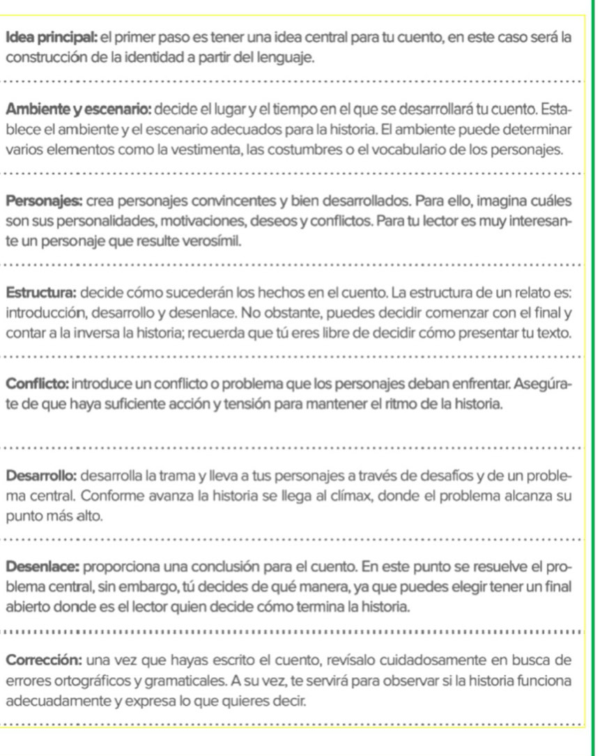 Idea principal: el primer paso es tener una idea central para tu cuento, en este caso será la
construcción de la identidad a partir del lenguaje.
Ambiente y escenario: decide el lugar y el tiempo en el que se desarrollará tu cuento. Esta-
blece el ambiente y el escenario adecuados para la historia. El ambiente puede determinar
varios elementos como la vestimenta, las costumbres o el vocabulario de los personajes.
Personajes: crea personajes convincentes y bien desarrollados. Para ello, imagina cuáles
son sus personalidades, motivaciones, deseos y conflictos. Para tu lector es muy interesan-
te un personaje que resulte verosímil.
Estructura: decide cómo sucederán los hechos en el cuento. La estructura de un relato es:
introducción, desarrollo y desenlace. No obstante, puedes decidir comenzar con el final y
contar a la inversa la historia; recuerda que tú eres libre de decidir cómo presentar tu texto.
Conflicto: introduce un conflicto o problema que los personajes deban enfrentar. Asegúra-
te de que haya suficiente acción y tensión para mantener el ritmo de la historia.
Desarrollo: desarrolla la trama y lleva a tus personajes a través de desafíos y de un proble-
ma central. Conforme avanza la historia se llega al clímax, donde el problema alcanza su
punto más alto.
Desenlace: proporciona una conclusión para el cuento. En este punto se resuelve el pro-
blema central, sin embargo, tú decides de qué manera, ya que puedes elegir tener un final
abierto donde es el lector quien decide cómo termina la historia.
Corrección: una vez que hayas escrito el cuento, revísalo cuidadosamente en busca de
errores ortográficos y gramaticales. A su vez, te servirá para observar si la historia funciona
adecuadamente y expresa lo que quieres decir.