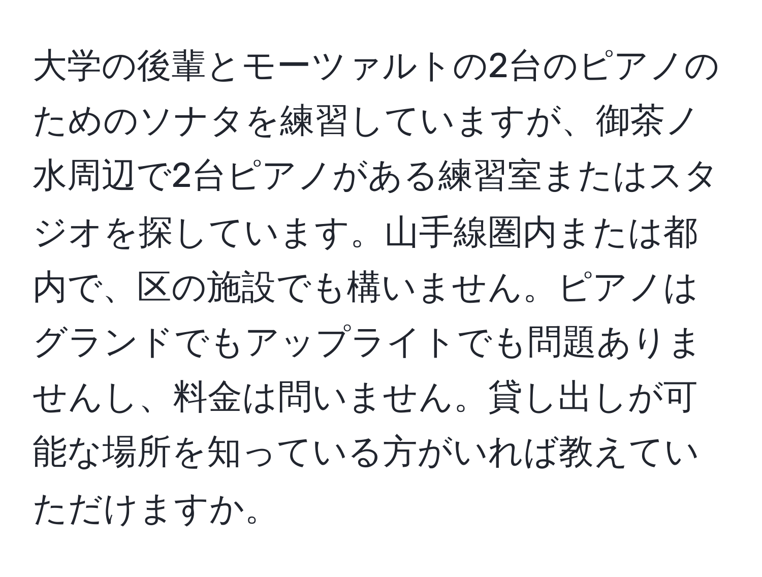 大学の後輩とモーツァルトの2台のピアノのためのソナタを練習していますが、御茶ノ水周辺で2台ピアノがある練習室またはスタジオを探しています。山手線圏内または都内で、区の施設でも構いません。ピアノはグランドでもアップライトでも問題ありませんし、料金は問いません。貸し出しが可能な場所を知っている方がいれば教えていただけますか。