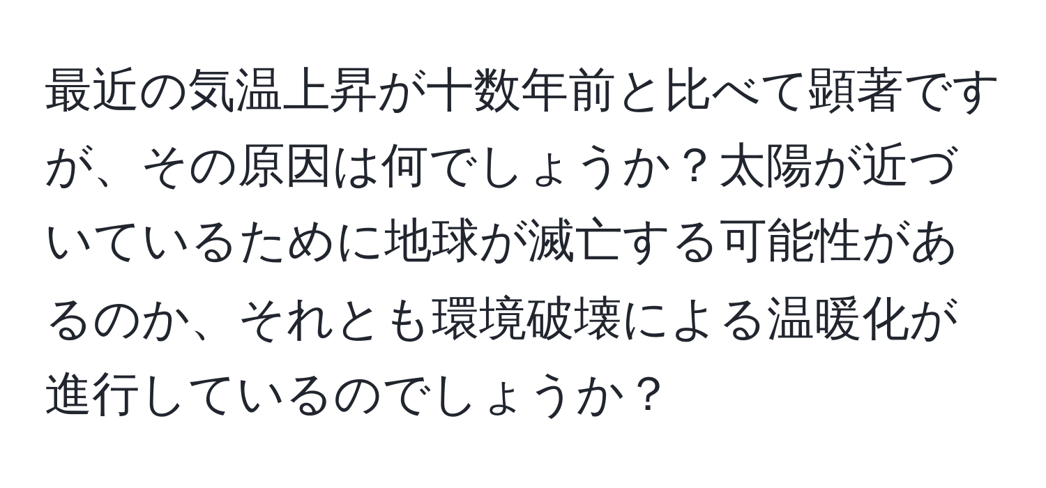 最近の気温上昇が十数年前と比べて顕著ですが、その原因は何でしょうか？太陽が近づいているために地球が滅亡する可能性があるのか、それとも環境破壊による温暖化が進行しているのでしょうか？