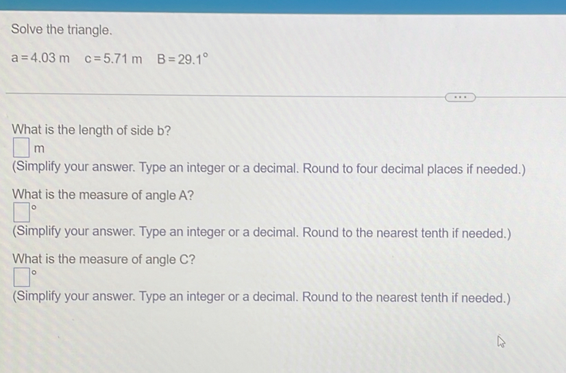 Solve the triangle.
a=4.03m c=5.71m B=29.1°
What is the length of side b?
□ m
(Simplify your answer. Type an integer or a decimal. Round to four decimal places if needed.) 
What is the measure of angle A?
□°
(Simplify your answer. Type an integer or a decimal. Round to the nearest tenth if needed.) 
What is the measure of angle C?
|^circ 
| 
(Simplify your answer. Type an integer or a decimal. Round to the nearest tenth if needed.)