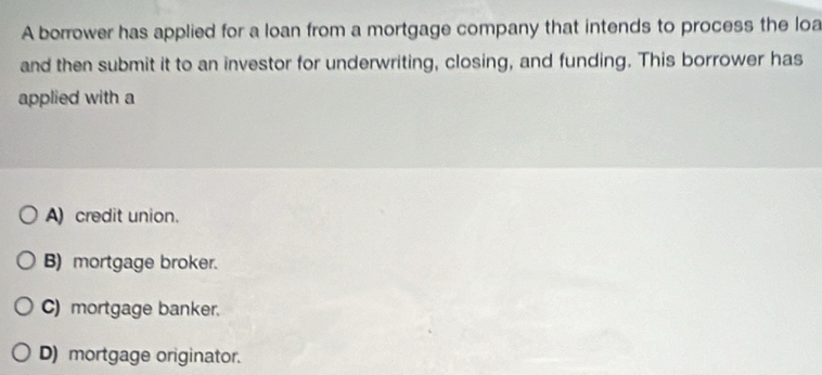 A borrower has applied for a loan from a mortgage company that intends to process the loa
and then submit it to an investor for underwriting, closing, and funding. This borrower has
applied with a
A) credit union.
B) mortgage broker.
C) mortgage banker.
D) mortgage originator.