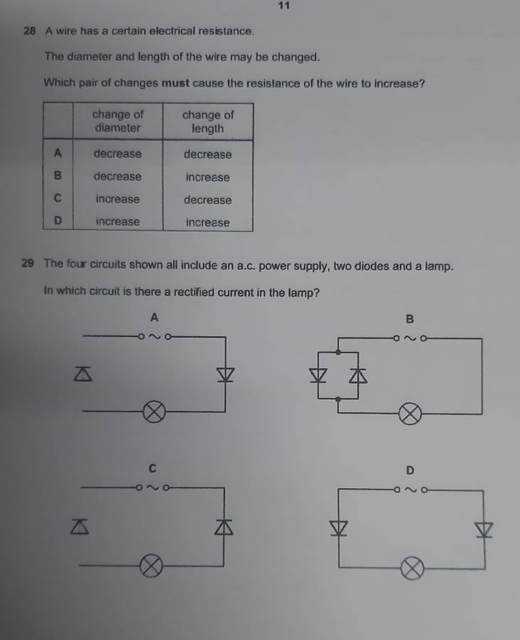 11 
28 A wire has a certain electrical resistance. 
The diameter and length of the wire may be changed. 
Which pair of changes must cause the resistance of the wire to increase? 
29 The four circuits shown all include an a.c. power supply, two diodes and a lamp. 
In which circuit is there a rectified current in the lamp?