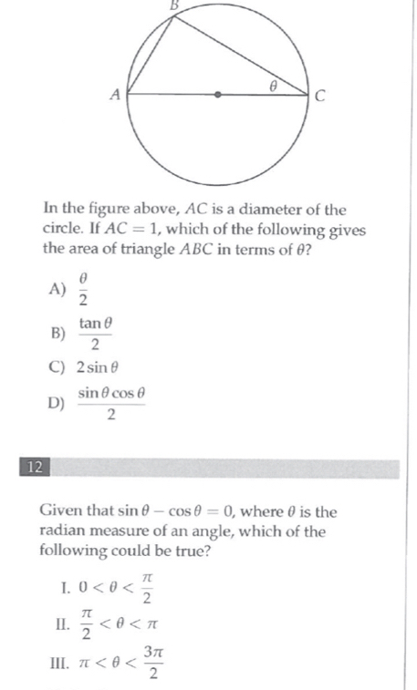 In the figure above, AC is a diameter of the
circle. If AC=1 , which of the following gives
the area of triangle ABC in terms of θ?
A)  θ /2 
B)  tan θ /2 
C) 2sin θ
D)  sin θ cos θ /2 
12
Given that sin θ -cos θ =0 , where θ is the
radian measure of an angle, which of the
following could be true?
I. 0
II.  π /2 
III. π